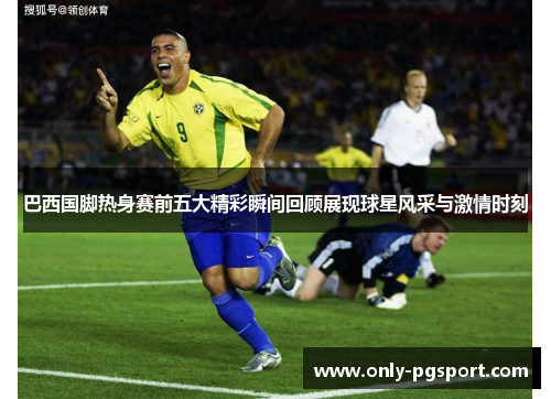 巴西国脚热身赛前五大精彩瞬间回顾展现球星风采与激情时刻