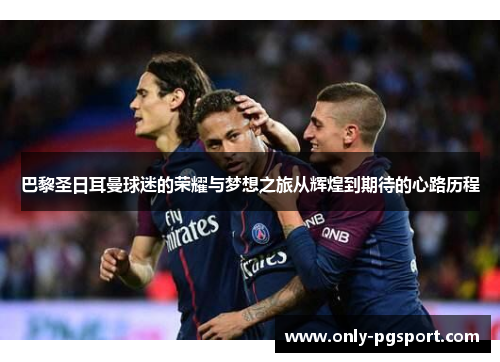 巴黎圣日耳曼球迷的荣耀与梦想之旅从辉煌到期待的心路历程