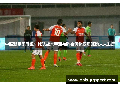 中超新赛季展望：球队战术革新与阵容优化双重驱动未来发展