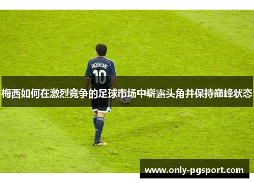 梅西如何在激烈竞争的足球市场中崭露头角并保持巅峰状态