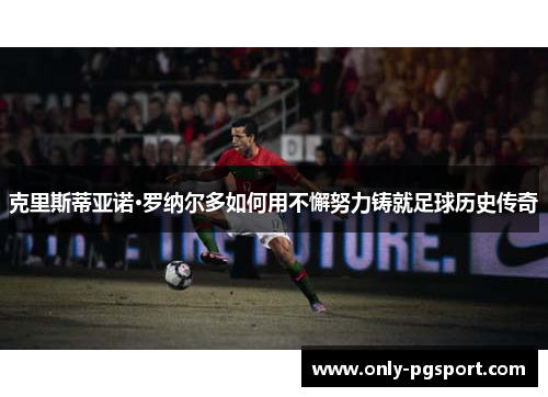 克里斯蒂亚诺·罗纳尔多如何用不懈努力铸就足球历史传奇