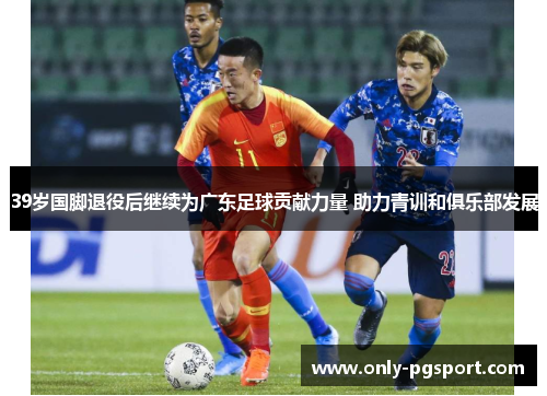 39岁国脚退役后继续为广东足球贡献力量 助力青训和俱乐部发展