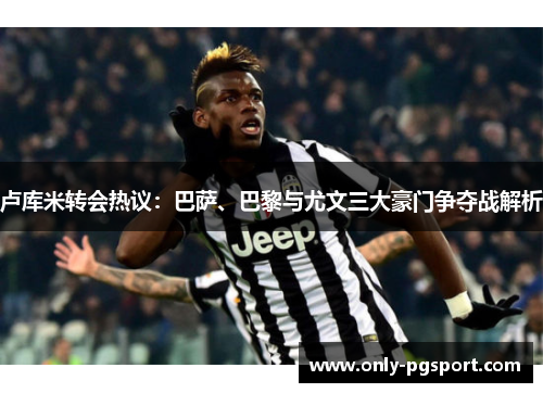 卢库米转会热议：巴萨、巴黎与尤文三大豪门争夺战解析