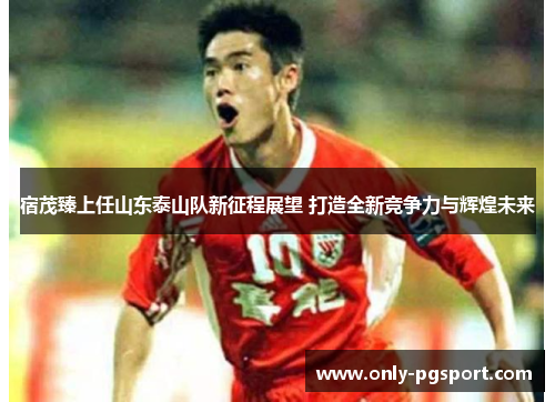 宿茂臻上任山东泰山队新征程展望 打造全新竞争力与辉煌未来