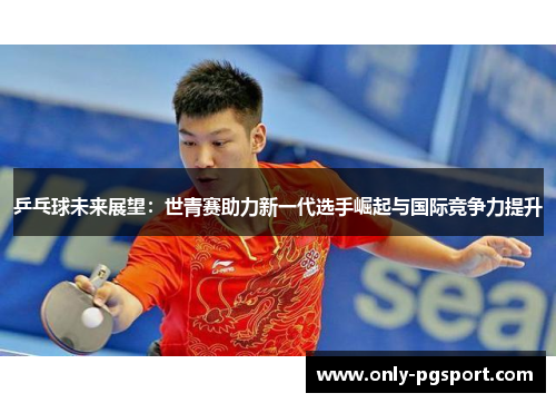 乒乓球未来展望：世青赛助力新一代选手崛起与国际竞争力提升