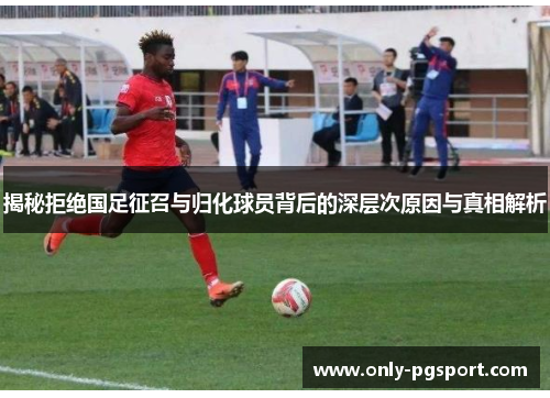 揭秘拒绝国足征召与归化球员背后的深层次原因与真相解析