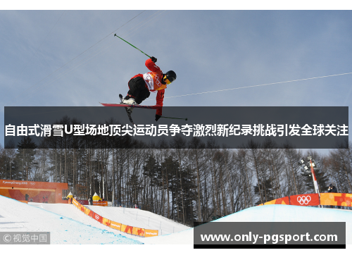自由式滑雪U型场地顶尖运动员争夺激烈新纪录挑战引发全球关注