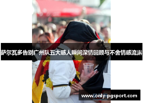 萨尔瓦多告别广州队五大感人瞬间深情回顾与不舍情感流露