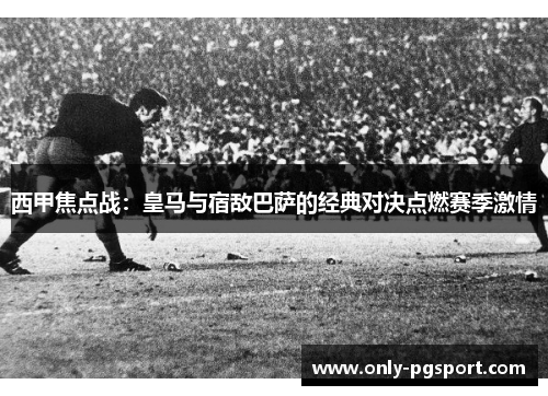 西甲焦点战：皇马与宿敌巴萨的经典对决点燃赛季激情