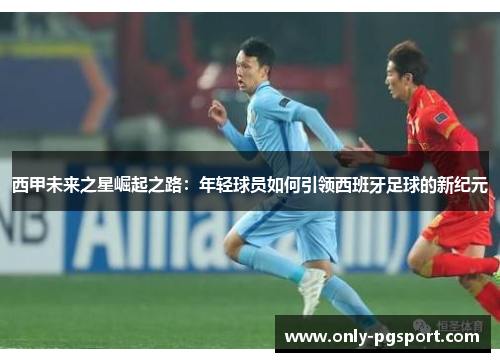 西甲未来之星崛起之路：年轻球员如何引领西班牙足球的新纪元