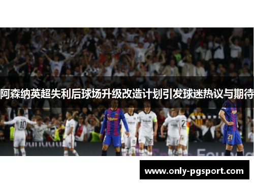 阿森纳英超失利后球场升级改造计划引发球迷热议与期待